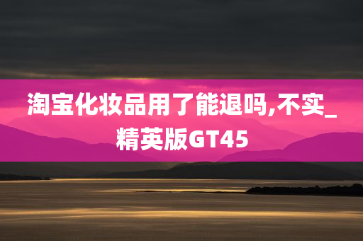 淘宝化妆品用了能退吗,不实_精英版GT45