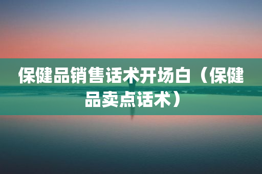 保健品销售话术开场白（保健品卖点话术）