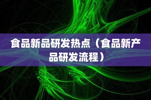 食品新品研发热点（食品新产品研发流程）