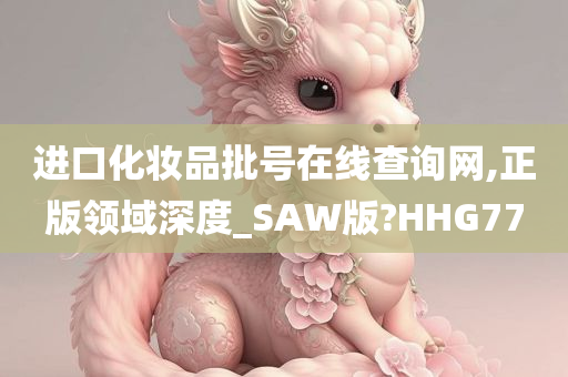 进口化妆品批号在线查询网,正版领域深度_SAW版?HHG77