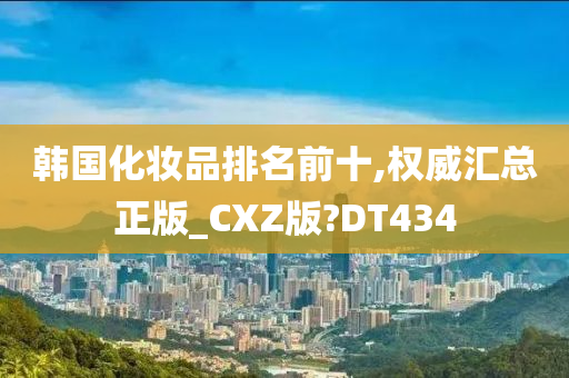 韩国化妆品排名前十,权威汇总正版_CXZ版?DT434