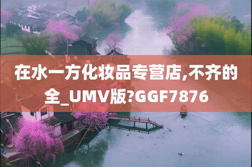 在水一方化妆品专营店,不齐的全_UMV版?GGF7876