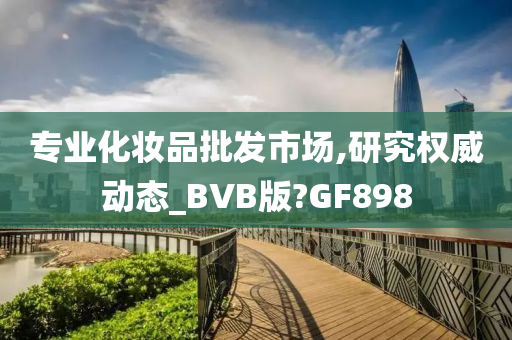 专业化妆品批发市场,研究权威动态_BVB版?GF898