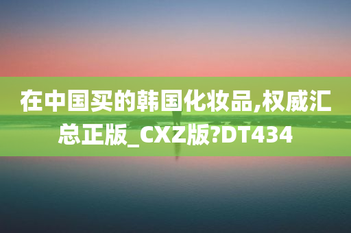 在中国买的韩国化妆品,权威汇总正版_CXZ版?DT434