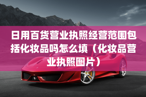 日用百货营业执照经营范围包括化妆品吗怎么填（化妆品营业执照图片）