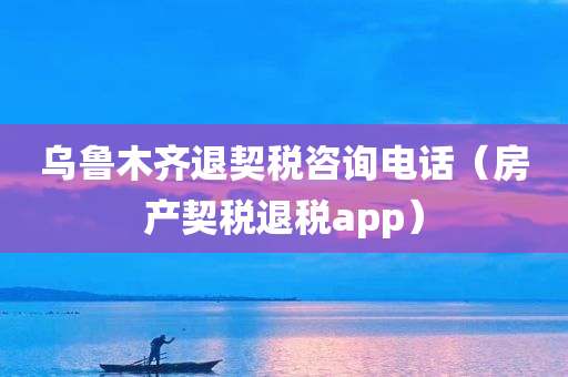 乌鲁木齐退契税咨询电话（房产契税退税app）