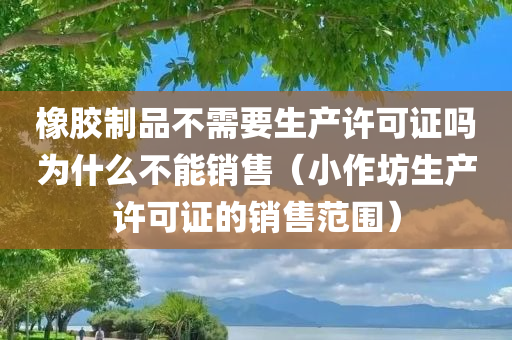 橡胶制品不需要生产许可证吗为什么不能销售（小作坊生产许可证的销售范围）