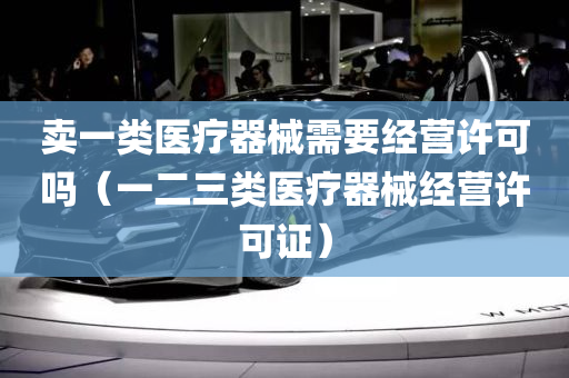 卖一类医疗器械需要经营许可吗（一二三类医疗器械经营许可证）