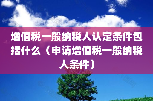 增值税一般纳税人认定条件包括什么（申请增值税一般纳税人条件）