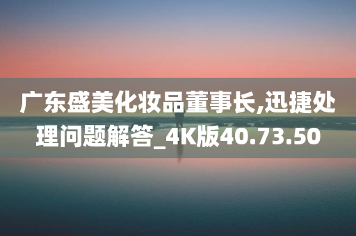 广东盛美化妆品董事长,迅捷处理问题解答_4K版40.73.50