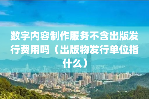 数字内容制作服务不含出版发行费用吗（出版物发行单位指什么）