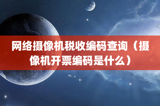 网络摄像机税收编码查询（摄像机开票编码是什么）