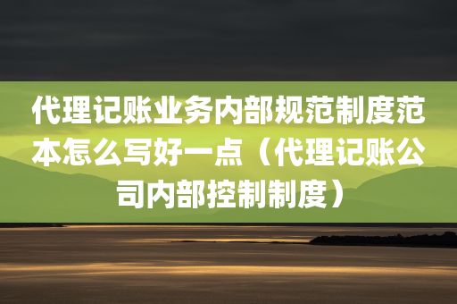 代理记账业务内部规范制度范本怎么写好一点（代理记账公司内部控制制度）