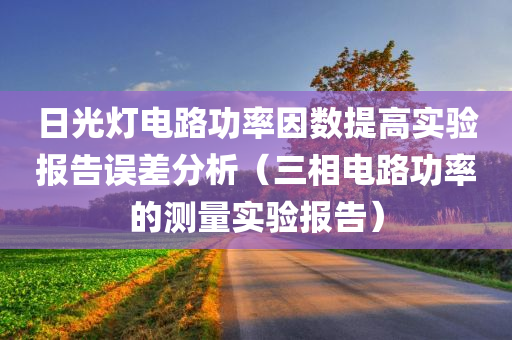 日光灯电路功率因数提高实验报告误差分析（三相电路功率的测量实验报告）