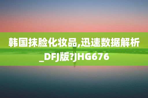 韩国抹脸化妆品,迅速数据解析_DFJ版?JHG676