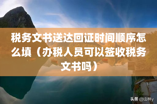 税务文书送达回证时间顺序怎么填（办税人员可以签收税务文书吗）