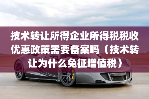 技术转让所得企业所得税税收优惠政策需要备案吗（技术转让为什么免征增值税）