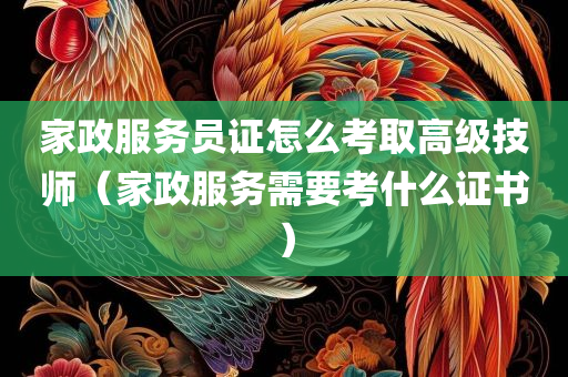 家政服务员证怎么考取高级技师（家政服务需要考什么证书）