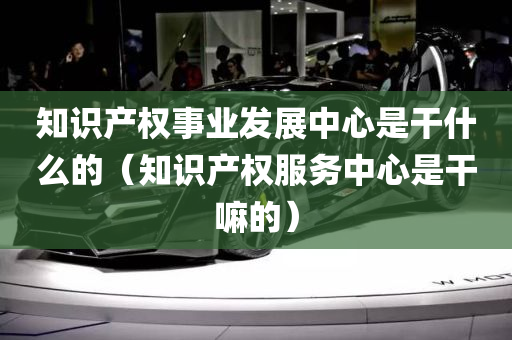 知识产权事业发展中心是干什么的（知识产权服务中心是干嘛的）