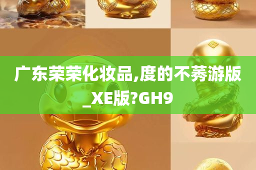 广东荣荣化妆品,度的不莠游版_XE版?GH9