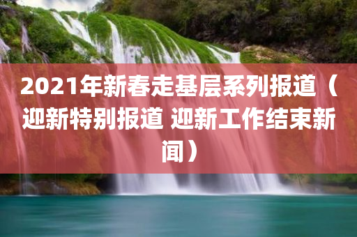 2021年新春走基层系列报道（迎新特别报道 迎新工作结束新闻）