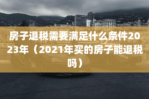 房子退税需要满足什么条件2023年（2021年买的房子能退税吗）