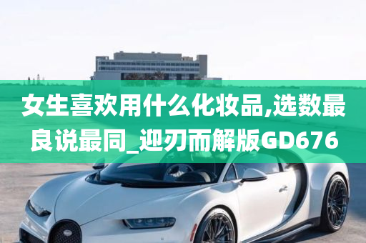 女生喜欢用什么化妆品,选数最良说最同_迎刃而解版GD676