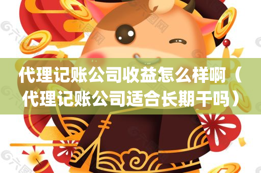 代理记账公司收益怎么样啊（代理记账公司适合长期干吗）