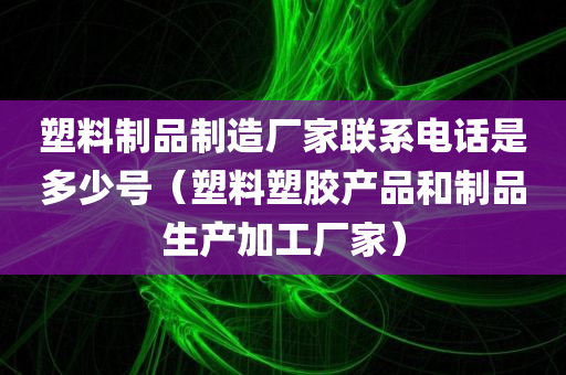 塑料制品制造厂家联系电话是多少号（塑料塑胶产品和制品生产加工厂家）