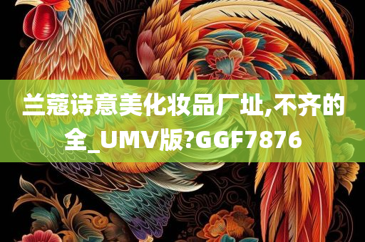 兰蔻诗意美化妆品厂址,不齐的全_UMV版?GGF7876