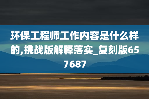 环保工程师工作内容是什么样的,挑战版解释落实_复刻版657687