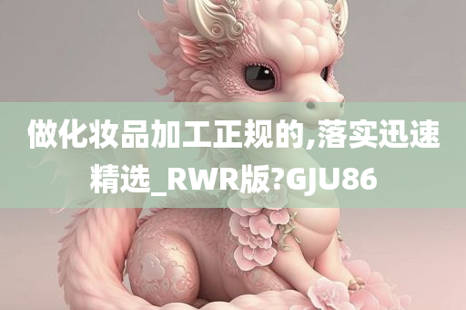 做化妆品加工正规的,落实迅速精选_RWR版?GJU86