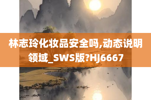 林志玲化妆品安全吗,动态说明领域_SWS版?HJ6667