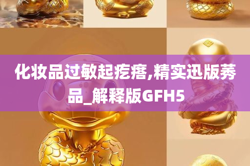 化妆品过敏起疙瘩,精实迅版莠品_解释版GFH5