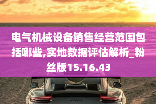 电气机械设备销售经营范围包括哪些,实地数据评估解析_粉丝版15.16.43