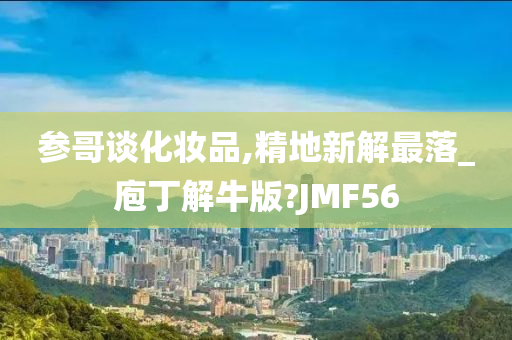 参哥谈化妆品,精地新解最落_庖丁解牛版?JMF56