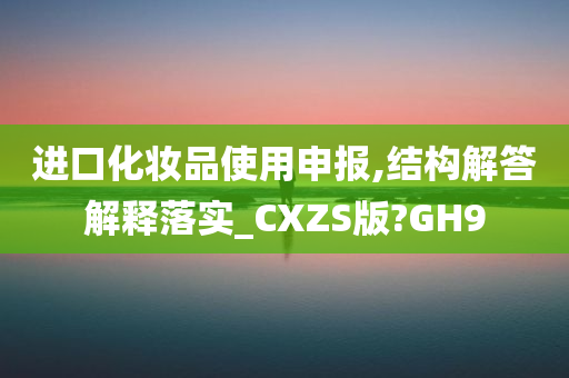 进口化妆品使用申报,结构解答解释落实_CXZS版?GH9