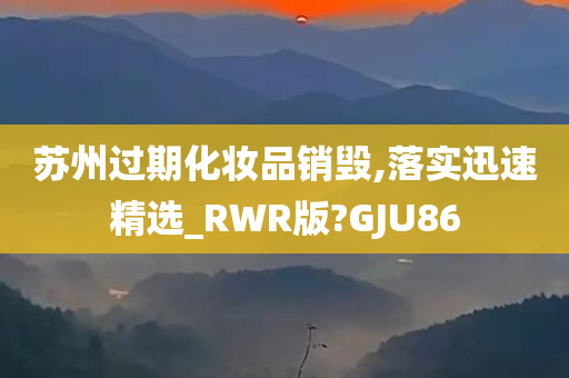 苏州过期化妆品销毁,落实迅速精选_RWR版?GJU86