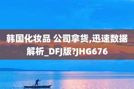 韩国化妆品 公司拿货,迅速数据解析_DFJ版?JHG676