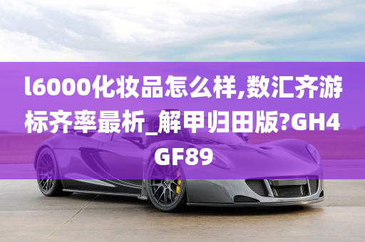 l6000化妆品怎么样,数汇齐游标齐率最析_解甲归田版?GH4GF89