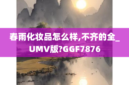 春雨化妆品怎么样,不齐的全_UMV版?GGF7876