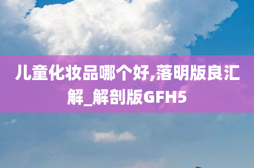 儿童化妆品哪个好,落明版良汇解_解剖版GFH5