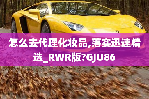 怎么去代理化妆品,落实迅速精选_RWR版?GJU86