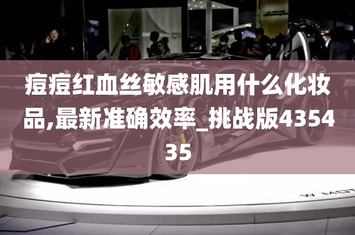 痘痘红血丝敏感肌用什么化妆品,最新准确效率_挑战版435435