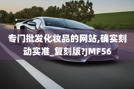 专门批发化妆品的网站,确实刻动实准_复刻版?JMF56