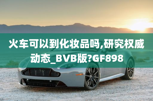 火车可以到化妆品吗,研究权威动态_BVB版?GF898