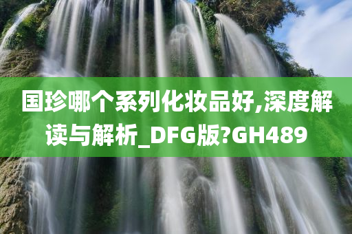 国珍哪个系列化妆品好,深度解读与解析_DFG版?GH489