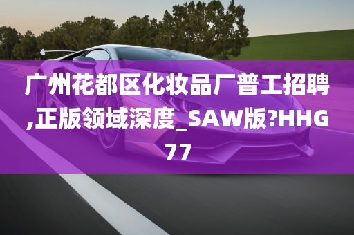 广州花都区化妆品厂普工招聘,正版领域深度_SAW版?HHG77