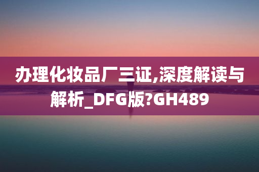 办理化妆品厂三证,深度解读与解析_DFG版?GH489