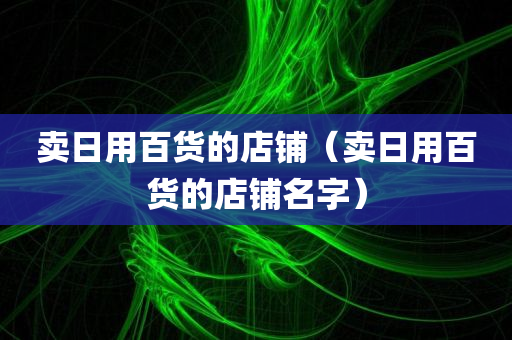 卖日用百货的店铺（卖日用百货的店铺名字）